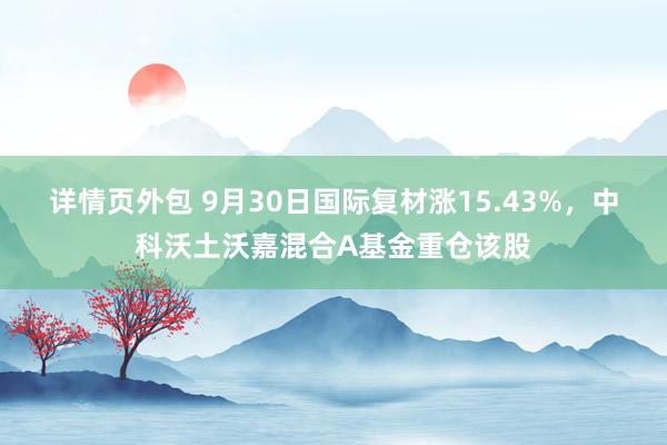 详情页外包 9月30日国际复材涨15.43%，中科沃土沃嘉混合A基金重仓该股