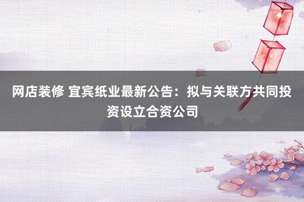 网店装修 宜宾纸业最新公告：拟与关联方共同投资设立合资公司