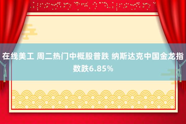 在线美工 周二热门中概股普跌 纳斯达克中国金龙指数跌6.85%