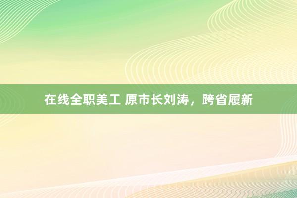 在线全职美工 原市长刘涛，跨省履新