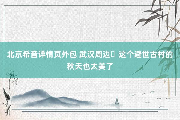 北京希音详情页外包 武汉周边❗这个避世古村的秋天也太美了