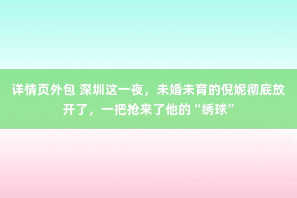 详情页外包 深圳这一夜，未婚未育的倪妮彻底放开了，一把抢来了他的“绣球”