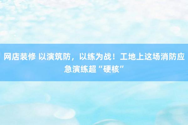 网店装修 以演筑防，以练为战！工地上这场消防应急演练超“硬核”