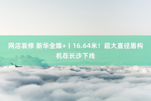 网店装修 新华全媒+丨16.64米！超大直径盾构机在长沙下线