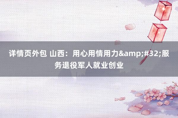 详情页外包 山西：用心用情用力&#32;服务退役军人就业创业