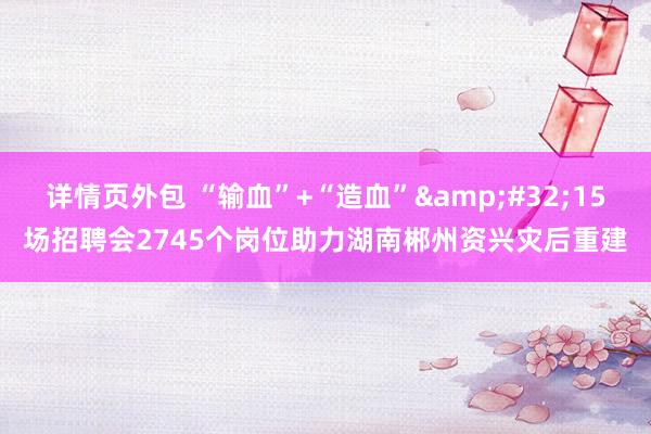 详情页外包 “输血”+“造血”&#32;15场招聘会2745个岗位助力湖南郴州资兴灾后重建