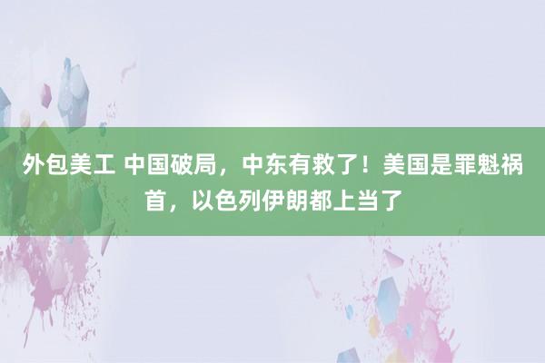 外包美工 中国破局，中东有救了！美国是罪魁祸首，以色列伊朗都上当了